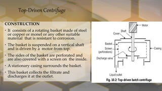 Top-Driven Centrifuge
CONSTRUCTION
• It consists of a rotating basket made of steel
or copper or monel or any other suitable
material that is resistant to corrosion.
• The basket is suspended on a vertical shaft
and is driven by a motor from top.
• The sides of the basket are perforated and
are also covered with a screen on the inside.
• A stationary casing surrounds the basket.
• This basket collects the filtrate and
discharges it at the outlet.
 