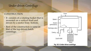 Under-driven Centrifuge
CONSTRUCTION
• It consists of a rotating basket that is
mounted on a vertical shaft and
driven by a motor from bottom.
• Rest of the construction is same as
that of the top-driven batch
centrifuge.
 