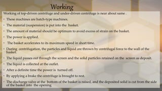 Working
Working of top-driven centrifuge and under-driven centrifuge is near about same .
• These machines are batch-type machines.
• The material (suspension) is put into the basket.
• The amount of material should be optimum to avoid excess of strain on the basket.
• The power is applied.
• The basket accelerates to its maximum speed in short time.
• During centrifugation, the particles and liquid are thrown by centrifugal force to the wall of the
basket.
• The liquid passes out through the screen and the solid particles retained on the screen as deposit.
• The liquid is collected at the outlet.
• After a definite time the power is turned off.
• By applying a brake the centrifuge is brought to rest.
• The discharge valve at the bottom of the basket is raised, and the deposited solid is cut from the side
of the basket into the opening
 
