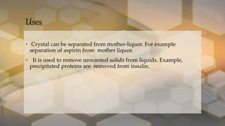 Uses
• Crystal can be separated from mother-liquor. For example
separation of aspirin from mother liquor.
• It is used to remove unwanted solids from liquids. Example,
precipitated proteins are removed from insulin.
 