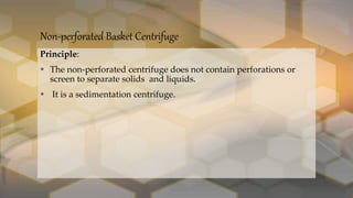 Non-perforated Basket Centrifuge
Principle:
 The non-perforated centrifuge does not contain perforations or
screen to separate solids and liquids.
 It is a sedimentation centrifuge.
 
