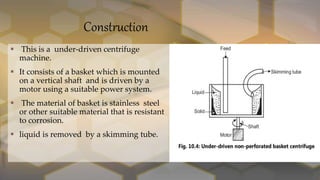 Construction
 This is a under-driven centrifuge
machine.
 It consists of a basket which is mounted
on a vertical shaft and is driven by a
motor using a suitable power system.
 The material of basket is stainless steel
or other suitable material that is resistant
to corrosion.
 liquid is removed by a skimming tube.
 