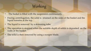 Working
 The basket is filled with the suspension continuously.
 During centrifugation, the solid is retained on the sides of the basket and the
liquid remains at the top.
 The liquid is removed by a skimming tube.
 The operation is stopped when the suitable depth of solids is deposited on the
walls of the basket.
 The solid is then removed by using a scraper blade.
 