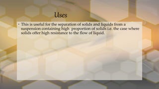 Uses
• This is useful for the separation of solids and liquids from a
suspension containing high proportion of solids i.e. the case where
solids offer high resistance to the flow of liquid.
 