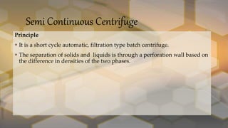 Semi Continuous Centrifuge
Principle
 It is a short cycle automatic, filtration type batch centrifuge.
 The separation of solids and liquids is through a perforation wall based on
the difference in densities of the two phases.
 