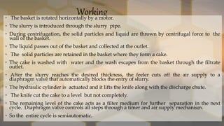 Working
• The basket is rotated horizontally by a motor.
• The slurry is introduced through the slurry pipe.
• During centrifugation, the solid particles and liquid are thrown by centrifugal force to the
wall of the basket.
• The liquid passes out of the basket and collected at the outlet.
• The solid particles are retained in the basket where they form a cake.
• The cake is washed with water and the wash escapes from the basket through the filtrate
outlet.
• After the slurry reaches the desired thickness, the feeler cuts off the air supply to a
diaphragm valve that automatically blocks the entry of slurry.
• The hydraulic cylinder is actuated and it lifts the knife along with the discharge chute.
• The knife cut the cake to a level but not completely.
• The remaining level of the cake acts as a filter medium for further separation in the next
cycle. Diaphragm valve controls all steps through a timer and air supply mechanism.
• So the entire cycle is semiautomatic.
 