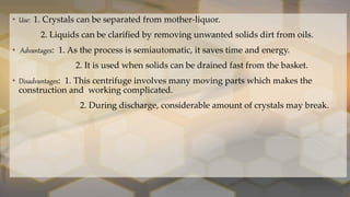 • Use: 1. Crystals can be separated from mother-liquor.
2. Liquids can be clarified by removing unwanted solids dirt from oils.
• Advantages: 1. As the process is semiautomatic, it saves time and energy.
2. It is used when solids can be drained fast from the basket.
• Disadvantages: 1. This centrifuge involves many moving parts which makes the
construction and working complicated.
2. During discharge, considerable amount of crystals may break.
 