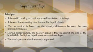 Super Centrifuge
Principle
 It is a solid bowl type continuous, sedimentation centrifuge.
 It is used for separating two immiscible liquid phases.
 The separation is based on the density difference between the two
immiscible liquids.
 During centrifugation, the heavier liquid is thrown against the wall of the
bowl while the lighter liquid remains as an inner layer.
 The two layers are simultaneously separated.
 
