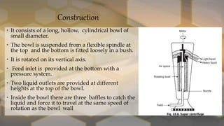 Construction
• It consists of a long, hollow, cylindrical bowl of
small diameter.
• The bowl is suspended from a flexible spindle at
the top and the bottom is fitted loosely in a bush.
• It is rotated on its vertical axis.
• Feed inlet is provided at the bottom with a
pressure system.
• Two liquid outlets are provided at different
heights at the top of the bowl.
• Inside the bowl there are three baffles to catch the
liquid and force it to travel at the same speed of
rotation as the bowl wall
 