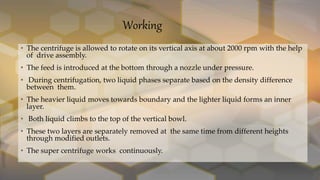Working
• The centrifuge is allowed to rotate on its vertical axis at about 2000 rpm with the help
of drive assembly.
• The feed is introduced at the bottom through a nozzle under pressure.
• During centrifugation, two liquid phases separate based on the density difference
between them.
• The heavier liquid moves towards boundary and the lighter liquid forms an inner
layer.
• Both liquid climbs to the top of the vertical bowl.
• These two layers are separately removed at the same time from different heights
through modified outlets.
• The super centrifuge works continuously.
 