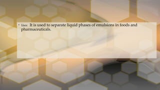 • Uses: It is used to separate liquid phases of emulsions in foods and
pharmaceuticals.
 