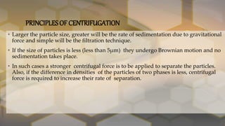 PRINCIPLES OF CENTRIFUGATION
• Larger the particle size, greater will be the rate of sedimentation due to gravitational
force and simple will be the filtration technique.
• If the size of particles is less (less than 5µm) they undergo Brownian motion and no
sedimentation takes place.
• In such cases a stronger centrifugal force is to be applied to separate the particles.
Also, if the difference in densities of the particles of two phases is less, centrifugal
force is required to increase their rate of separation.
 