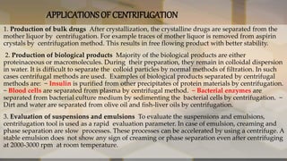 APPLICATIONS OF CENTRIFUGATION
• 1. Production of bulk drugs After crystallization, the crystalline drugs are separated from the
mother liquor by centrifugation. For example traces of mother liquor is removed from aspirin
crystals by centrifugation method. This results in free flowing product with better stability.
• 2. Production of biological products Majority of the biological products are either
proteinaceous or macromolecules. During their preparation, they remain in colloidal dispersion
in water. It is difficult to separate the colloid particles by normal methods of filtration. In such
cases centrifugal methods are used. Examples of biological products separated by centrifugal
methods are: − Insulin is purified from other precipitates of protein materials by centrifugation.
− Blood cells are separated from plasma by centrifugal method. − Bacterial enzymes are
separated from bacterial culture medium by sedimenting the bacterial cells by centrifugation. −
Dirt and water are separated from olive oil and fish-liver oils by centrifugation.
• 3. Evaluation of suspensions and emulsions To evaluate the suspensions and emulsions,
centrifugation tool is used as a rapid evaluation parameter. In case of emulsion, creaming and
phase separation are slow processes. These processes can be accelerated by using a centrifuge. A
stable emulsion does not show any sign of creaming or phase separation even after centrifuging
at 2000-3000 rpm at room temperature.
 