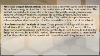 • Molecular weight determination The analytical ultracentrifuge is used to determine
the molecular weights of solutes in the native state and as they exist in solution. This
method is applicable to molecules with molecular weights ranging from several
hundred up to many millions. Examples are sucrose, proteins, nucleic acids,
carbohydrates, virus particles and organelles. This method is applicable to any
substance whose absorbance (or refractive index) differs from that of the solvent.
• Biopharmaceutical analysis of drugs Drugs present in biological fluids such as
blood, tissue fluid, urine, CSF, etc. are normally present in the form of colloidal
dispersion. Centrifugation is used to separate the drugs from biofluids and then the
drugs are analysed by a suitable method. The centrifugation method is an essential
tool for the evaluation of pharmacokinetic parameters and bioequivalence studies
 