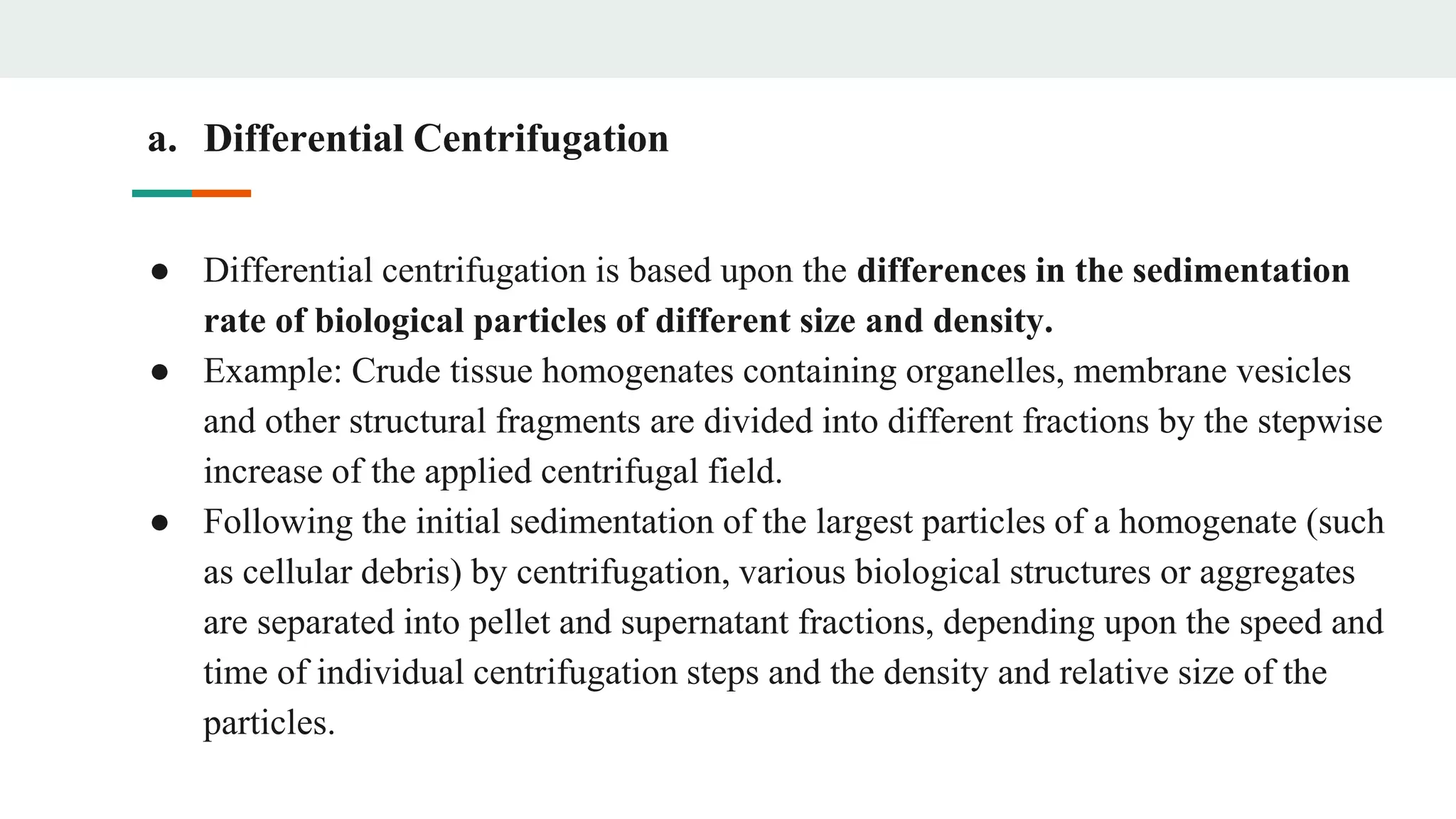 a. Differential Centrifugation
● Differential centrifugation is based upon the differences in the sedimentation
rate of biological particles of different size and density.
● Example: Crude tissue homogenates containing organelles, membrane vesicles
and other structural fragments are divided into different fractions by the stepwise
increase of the applied centrifugal field.
● Following the initial sedimentation of the largest particles of a homogenate (such
as cellular debris) by centrifugation, various biological structures or aggregates
are separated into pellet and supernatant fractions, depending upon the speed and
time of individual centrifugation steps and the density and relative size of the
particles.
 