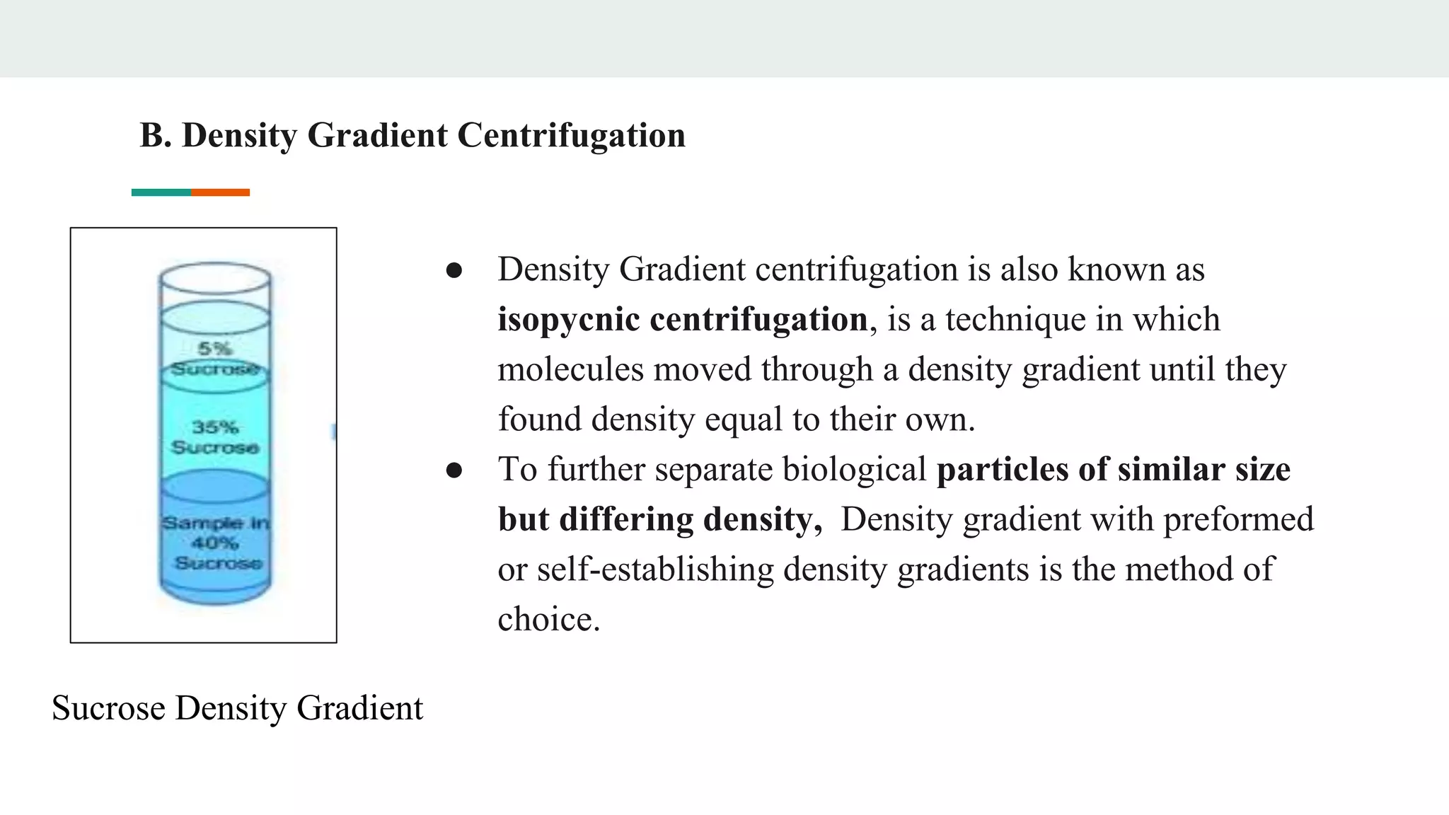 ● Density Gradient centrifugation is also known as
isopycnic centrifugation, is a technique in which
molecules moved through a density gradient until they
found density equal to their own.
● To further separate biological particles of similar size
but differing density, Density gradient with preformed
or self-establishing density gradients is the method of
choice.
B. Density Gradient Centrifugation
Sucrose Density Gradient
 
