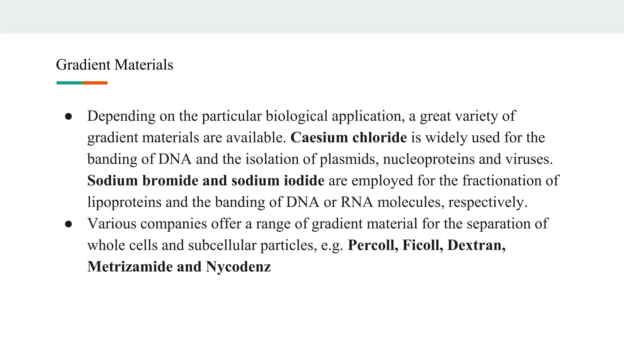 ● Depending on the particular biological application, a great variety of
gradient materials are available. Caesium chloride is widely used for the
banding of DNA and the isolation of plasmids, nucleoproteins and viruses.
Sodium bromide and sodium iodide are employed for the fractionation of
lipoproteins and the banding of DNA or RNA molecules, respectively.
● Various companies offer a range of gradient material for the separation of
whole cells and subcellular particles, e.g. Percoll, Ficoll, Dextran,
Metrizamide and Nycodenz
Gradient Materials
 