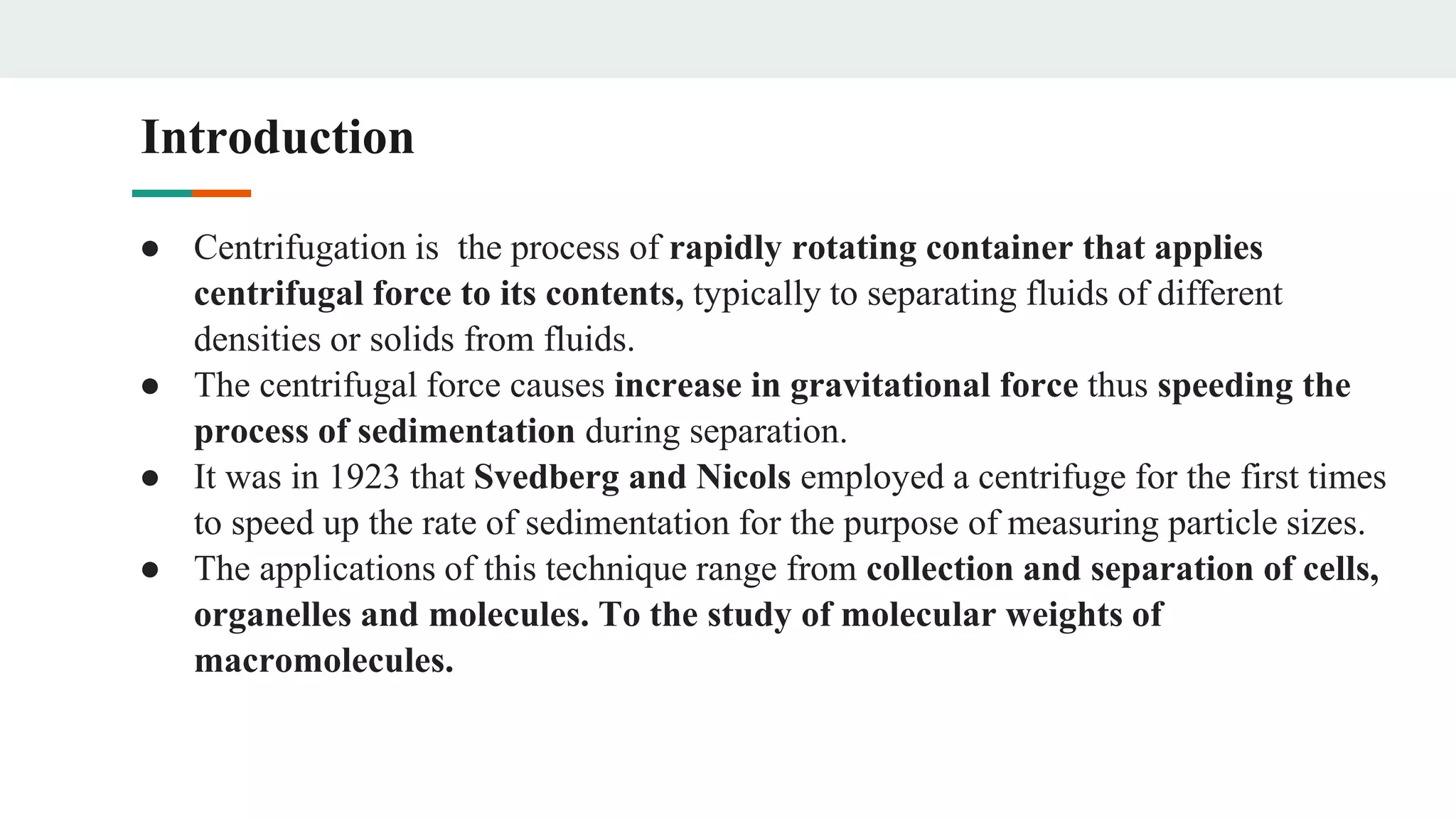Introduction
● Centrifugation is the process of rapidly rotating container that applies
centrifugal force to its contents, typically to separating fluids of different
densities or solids from fluids.
● The centrifugal force causes increase in gravitational force thus speeding the
process of sedimentation during separation.
● It was in 1923 that Svedberg and Nicols employed a centrifuge for the first times
to speed up the rate of sedimentation for the purpose of measuring particle sizes.
● The applications of this technique range from collection and separation of cells,
organelles and molecules. To the study of molecular weights of
macromolecules.
 