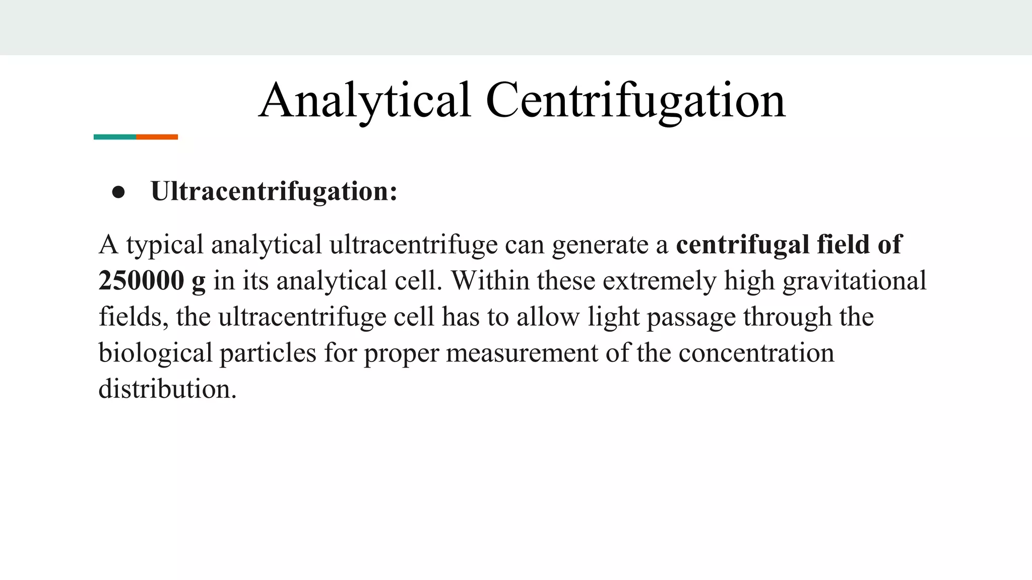 ● Ultracentrifugation:
A typical analytical ultracentrifuge can generate a centrifugal field of
250000 g in its analytical cell. Within these extremely high gravitational
fields, the ultracentrifuge cell has to allow light passage through the
biological particles for proper measurement of the concentration
distribution.
Analytical Centrifugation
 
