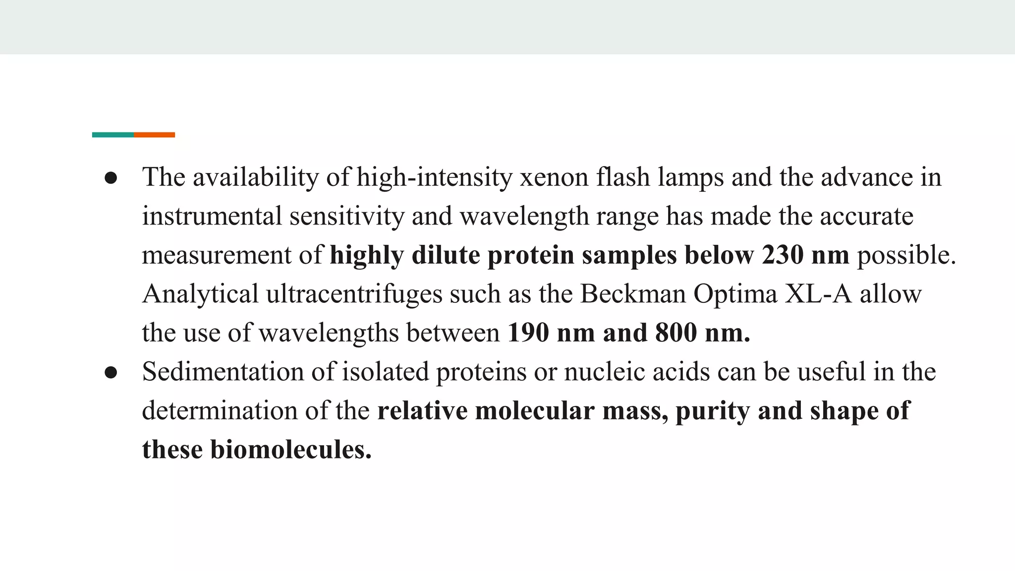 ● The availability of high-intensity xenon flash lamps and the advance in
instrumental sensitivity and wavelength range has made the accurate
measurement of highly dilute protein samples below 230 nm possible.
Analytical ultracentrifuges such as the Beckman Optima XL-A allow
the use of wavelengths between 190 nm and 800 nm.
● Sedimentation of isolated proteins or nucleic acids can be useful in the
determination of the relative molecular mass, purity and shape of
these biomolecules.
 