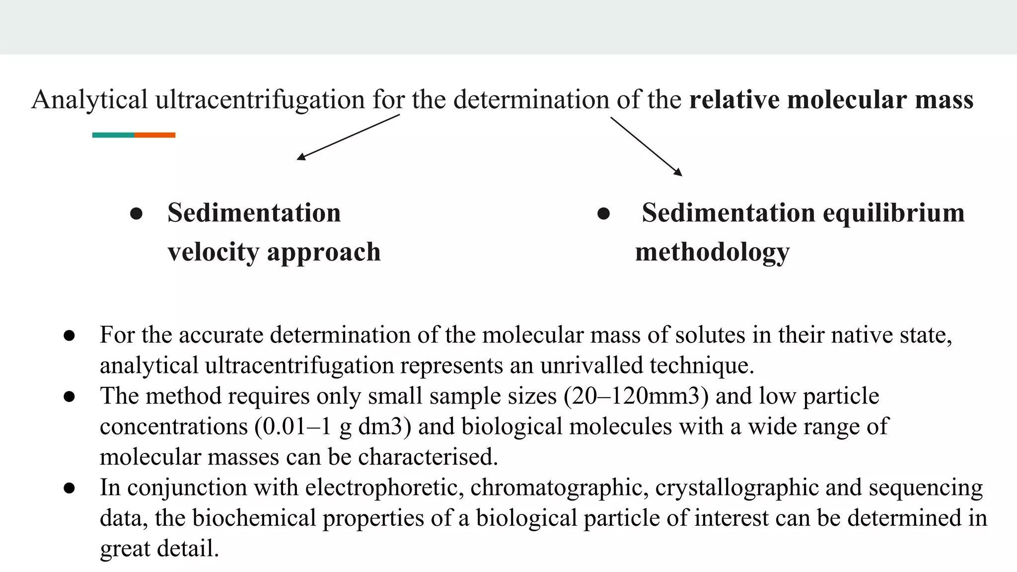 Analytical ultracentrifugation for the determination of the relative molecular mass
● Sedimentation
velocity approach
● Sedimentation equilibrium
methodology
● For the accurate determination of the molecular mass of solutes in their native state,
analytical ultracentrifugation represents an unrivalled technique.
● The method requires only small sample sizes (20–120mm3) and low particle
concentrations (0.01–1 g dm3) and biological molecules with a wide range of
molecular masses can be characterised.
● In conjunction with electrophoretic, chromatographic, crystallographic and sequencing
data, the biochemical properties of a biological particle of interest can be determined in
great detail.
 