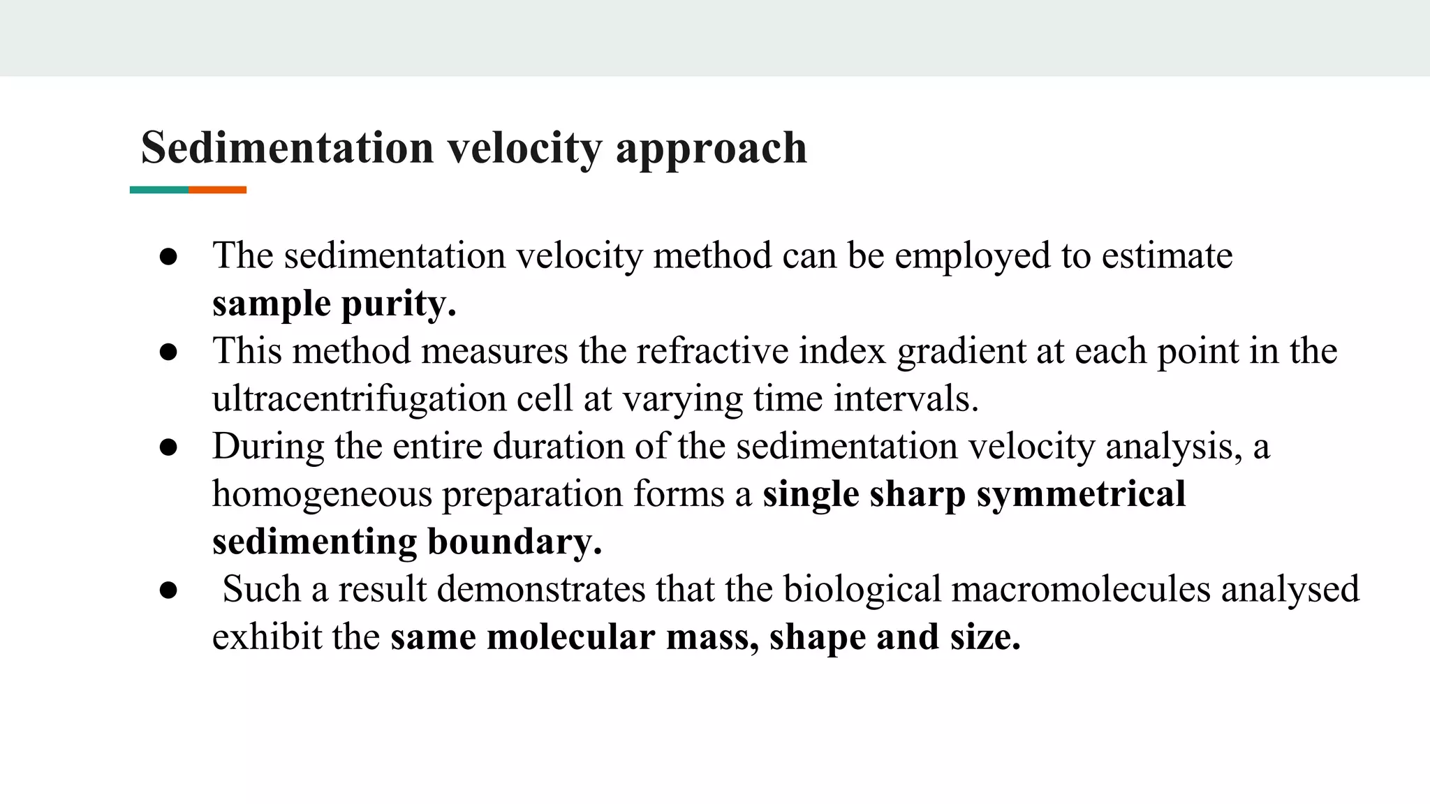 Sedimentation velocity approach
● The sedimentation velocity method can be employed to estimate
sample purity.
● This method measures the refractive index gradient at each point in the
ultracentrifugation cell at varying time intervals.
● During the entire duration of the sedimentation velocity analysis, a
homogeneous preparation forms a single sharp symmetrical
sedimenting boundary.
● Such a result demonstrates that the biological macromolecules analysed
exhibit the same molecular mass, shape and size.
 