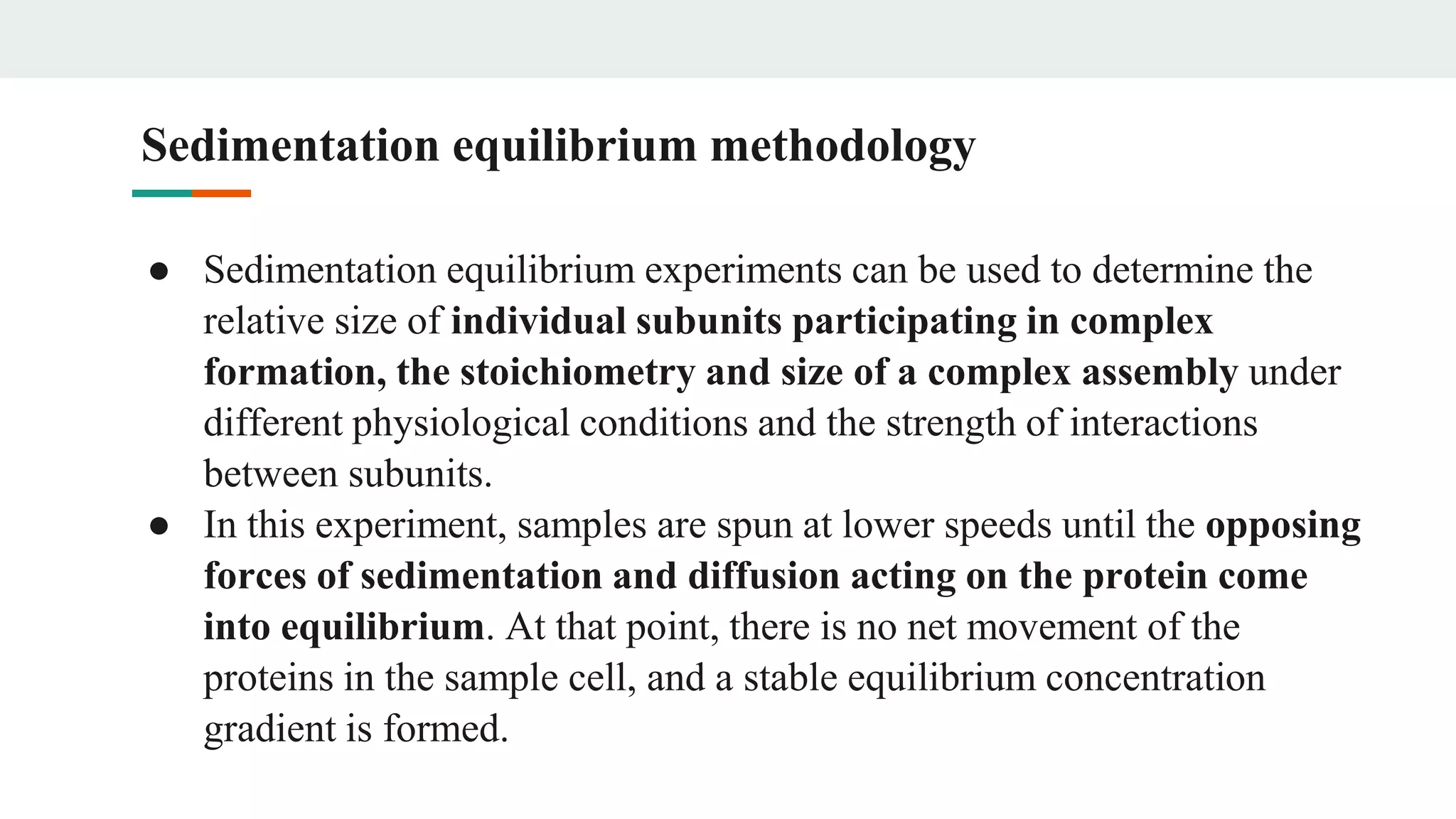 ● Sedimentation equilibrium experiments can be used to determine the
relative size of individual subunits participating in complex
formation, the stoichiometry and size of a complex assembly under
different physiological conditions and the strength of interactions
between subunits.
● In this experiment, samples are spun at lower speeds until the opposing
forces of sedimentation and diffusion acting on the protein come
into equilibrium. At that point, there is no net movement of the
proteins in the sample cell, and a stable equilibrium concentration
gradient is formed.
Sedimentation equilibrium methodology
 