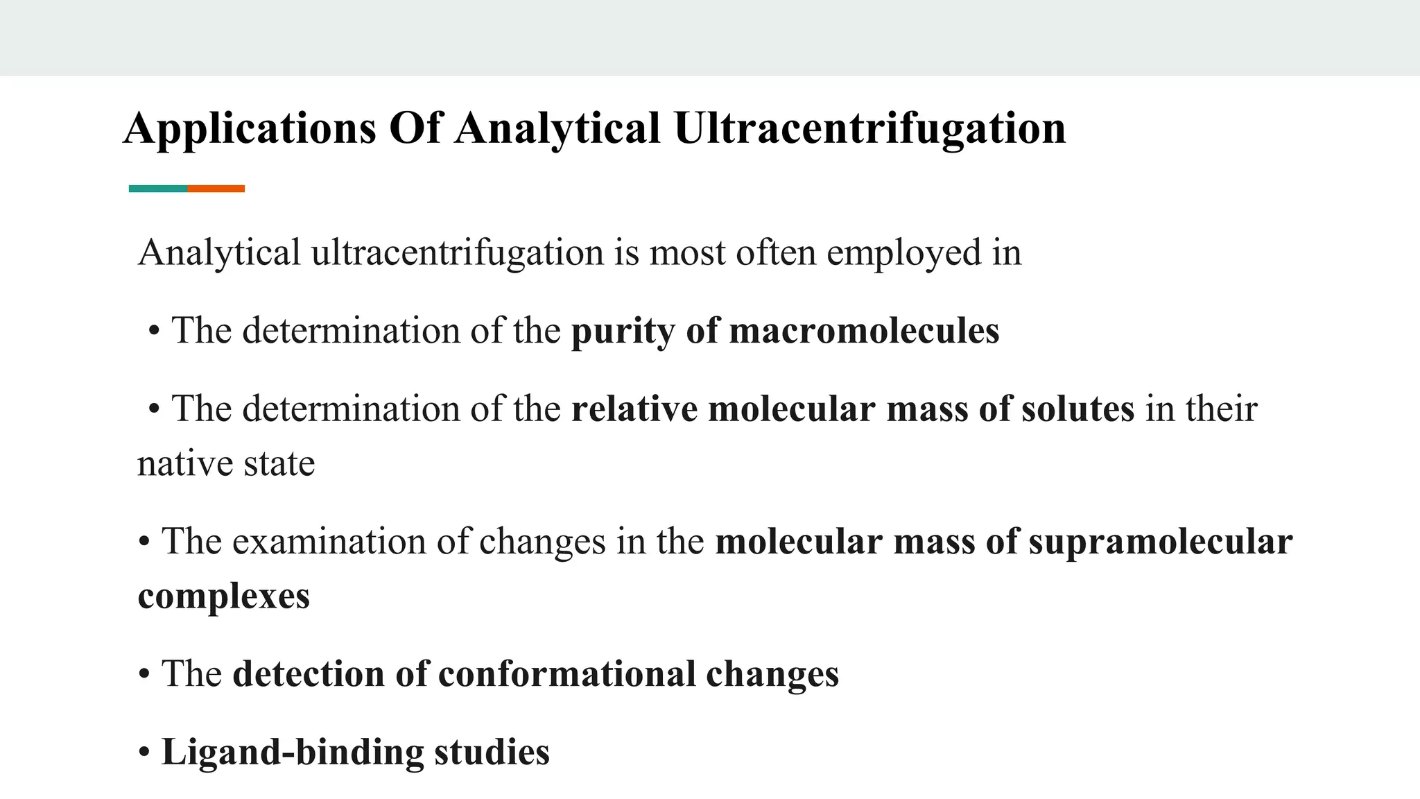 Analytical ultracentrifugation is most often employed in
• The determination of the purity of macromolecules
• The determination of the relative molecular mass of solutes in their
native state
• The examination of changes in the molecular mass of supramolecular
complexes
• The detection of conformational changes
• Ligand-binding studies
Applications Of Analytical Ultracentrifugation
 
