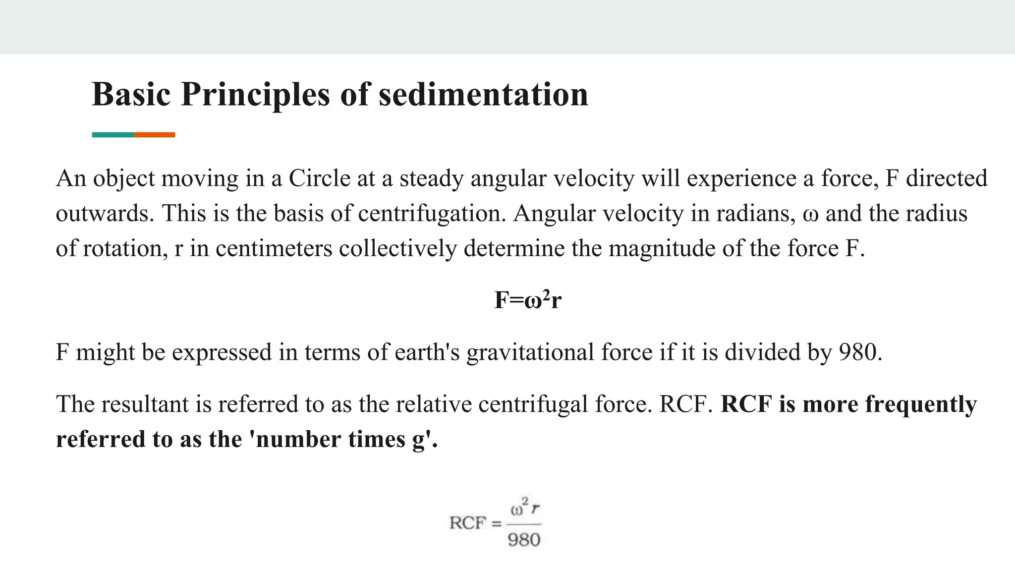 Basic Principles of sedimentation
An object moving in a Circle at a steady angular velocity will experience a force, F directed
outwards. This is the basis of centrifugation. Angular velocity in radians, ω and the radius
of rotation, r in centimeters collectively determine the magnitude of the force F.
F=ω2r
F might be expressed in terms of earth's gravitational force if it is divided by 980.
The resultant is referred to as the relative centrifugal force. RCF. RCF is more frequently
referred to as the 'number times g'.
 