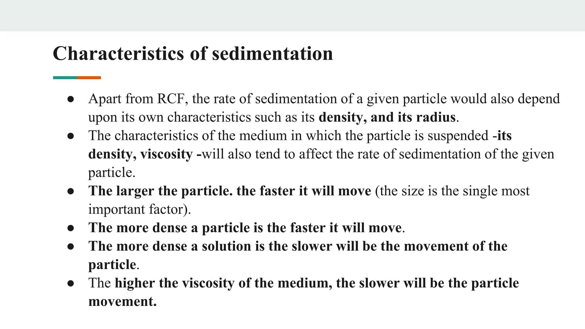 Characteristics of sedimentation
● Apart from RCF, the rate of sedimentation of a given particle would also depend
upon its own characteristics such as its density, and its radius.
● The characteristics of the medium in which the particle is suspended -its
density, viscosity -will also tend to affect the rate of sedimentation of the given
particle.
● The larger the particle. the faster it will move (the size is the single most
important factor).
● The more dense a particle is the faster it will move.
● The more dense a solution is the slower will be the movement of the
particle.
● The higher the viscosity of the medium, the slower will be the particle
movement.
 