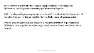 There are two main methods of separating particles by centrifugation:
differential centrifugation and density gradient centrifugation.
Differential centrifugation capitalizes upon the differential rates of sedimentation of
particles. The larger, denser particles have a higher rate of sedimentation.
Density gradient centrifugation produces a cleaner separation of particles than
differential centrifugation by employing a density matrix for the particles to move
through.
Ms. Ankita Avinash More
 