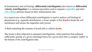 In biochemistry and cell biology, differential centrifugation (also known as differential
velocity centrifugation) is a common procedure used to separate organelles and other
sub-cellular particles based on their sedimentation rate.
In a typical case where differential centrifugation is used to analyze cell-biological
phenomena (e.g. organelle distribution), a tissue sample is first lysed to break the cell
membranes and release the organelles and cytosol.
A fluid containing the contents of lysed cells is called a lysate.
The lysate is then subjected to repeated centrifugations, where particles that sediment
sufficiently quickly at a given centrifugal force for a given time form a compact "pellet" at
the bottom of the centrifugation tube.
Ms. Ankita Avinash More
 
