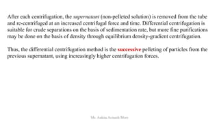 After each centrifugation, the supernatant (non-pelleted solution) is removed from the tube
and re-centrifuged at an increased centrifugal force and time. Differential centrifugation is
suitable for crude separations on the basis of sedimentation rate, but more fine purifications
may be done on the basis of density through equilibrium density-gradient centrifugation.
Thus, the differential centrifugation method is the successive pelleting of particles from the
previous supernatant, using increasingly higher centrifugation forces.
Ms. Ankita Avinash More
 
