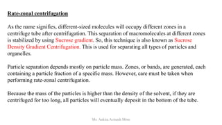 Rate-zonal centrifugation
As the name signifies, different-sized molecules will occupy different zones in a
centrifuge tube after centrifugation. This separation of macromolecules at different zones
is stabilized by using Sucrose gradient. So, this technique is also known as Sucrose
Density Gradient Centrifugation. This is used for separating all types of particles and
organelles.
Particle separation depends mostly on particle mass. Zones, or bands, are generated, each
containing a particle fraction of a specific mass. However, care must be taken when
performing rate-zonal centrifugation.
Because the mass of the particles is higher than the density of the solvent, if they are
centrifuged for too long, all particles will eventually deposit in the bottom of the tube.
Ms. Ankita Avinash More
 