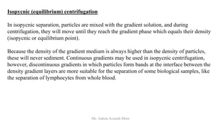 Isopycnic (equilibrium) centrifugation
In isopycnic separation, particles are mixed with the gradient solution, and during
centrifugation, they will move until they reach the gradient phase which equals their density
(isopycnic or equilibrium point).
Because the density of the gradient medium is always higher than the density of particles,
these will never sediment. Continuous gradients may be used in isopycnic centrifugation,
however, discontinuous gradients in which particles form bands at the interface between the
density gradient layers are more suitable for the separation of some biological samples, like
the separation of lymphocytes from whole blood.
Ms. Ankita Avinash More
 