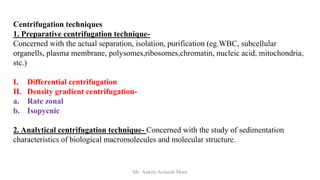 Centrifugation techniques
1. Preparative centrifugation technique-
Concerned with the actual separation, isolation, purification (eg.WBC, subcellular
organells, plasma membrane, polysomes,ribosomes,chromatin, nucleic acid, mitochondria,
stc.)
I. Differential centrifugation
II. Density gradient centrifugation-
a. Rate zonal
b. Isopycnic
2. Analytical centrifugation technique- Concerned with the study of sedimentation
characteristics of biological macromolecules and molecular structure.
Ms. Ankita Avinash More
 