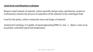 Analytical centrifugation technique
Require small amount of material, utilize specially design rotors and detector system to
continuously monitor the process of separation of the material in the centrifugal field.
Used for the purity, relative molecular mass and shape of material.
Analytical Centrifuge is Capable of speed approching7000 rev min -1 . Spins a rotor at an
accurately controlled speed and temperature.
Ms. Ankita Avinash More
 