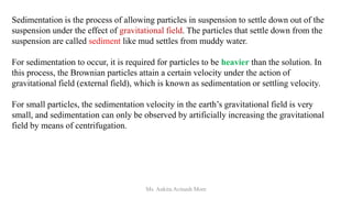 Sedimentation is the process of allowing particles in suspension to settle down out of the
suspension under the effect of gravitational field. The particles that settle down from the
suspension are called sediment like mud settles from muddy water.
For sedimentation to occur, it is required for particles to be heavier than the solution. In
this process, the Brownian particles attain a certain velocity under the action of
gravitational field (external field), which is known as sedimentation or settling velocity.
For small particles, the sedimentation velocity in the earth’s gravitational field is very
small, and sedimentation can only be observed by artificially increasing the gravitational
field by means of centrifugation.
Ms. Ankita Avinash More
 