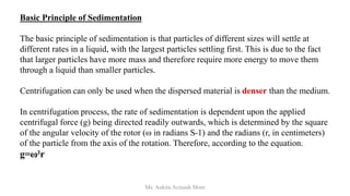 Basic Principle of Sedimentation
The basic principle of sedimentation is that particles of different sizes will settle at
different rates in a liquid, with the largest particles settling first. This is due to the fact
that larger particles have more mass and therefore require more energy to move them
through a liquid than smaller particles.
Centrifugation can only be used when the dispersed material is denser than the medium.
In centrifugation process, the rate of sedimentation is dependent upon the applied
centrifugal force (g) being directed readily outwards, which is determined by the square
of the angular velocity of the rotor (ω in radians S-1) and the radians (r, in centimeters)
of the particle from the axis of the rotation. Therefore, according to the equation.
g=ω²r
Ms. Ankita Avinash More
 