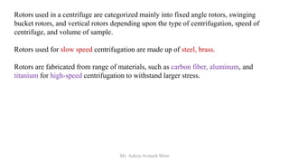 Rotors used in a centrifuge are categorized mainly into fixed angle rotors, swinging
bucket rotors, and vertical rotors depending upon the type of centrifugation, speed of
centrifuge, and volume of sample.
Rotors used for slow speed centrifugation are made up of steel, brass.
Rotors are fabricated from range of materials, such as carbon fiber, aluminum, and
titanium for high-speed centrifugation to withstand larger stress.
Ms. Ankita Avinash More
 