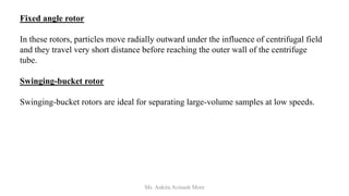 Fixed angle rotor
In these rotors, particles move radially outward under the influence of centrifugal field
and they travel very short distance before reaching the outer wall of the centrifuge
tube.
Swinging-bucket rotor
Swinging-bucket rotors are ideal for separating large-volume samples at low speeds.
Ms. Ankita Avinash More
 