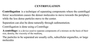 CENTRIFUGATION
Centrifugation is a technique of separating components where the centrifugal
force/ acceleration causes the denser molecules to move towards the periphery
while the less dense particles move to the center.
Separation can also be done naturally through sedimentation.
Centrifugation is done using a Centrifuge
A centrifuge: is a device used to separate components of a mixture on the basis of their
size, density, the viscosity of the medium,
The particles to be separated are usually cells, subcellular organelles, or large
molecules
 