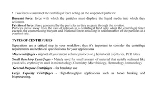 • Two forces counteract the centrifugal force acting on the suspended particles:
Buoyant force: force with which the particles must displace the liquid media into which they
sediment.
Frictional force: force generated by the particles as they migrate through the solution.
Particles move away from the axis of rotation in a centrifugal field only when the centrifugal force
exceeds the counteracting buoyant and frictional forces resulting in sedimentation of the particles at a
constant rate.
TYPES OF CENTRIFUGES
Separations are a critical step in your workflow; thus it’s important to consider the centrifuge
requirements and technical specifications for your applications
Microcentrifuges - support all your micro volume protocols e.g hematocrit capillaries, PCR tubes
Small Benchtop Centrifuges - Mainly used for small amount of material that rapidly sediment like
yeast cells, erythrocytes used in microbiology, Chemistry, Microbiology, Hematology, Immunology
General Purpose Centrifuges – for benchtop use
Large Capacity Centrifuges - High‐throughput applications such as blood banking and
bioprocessing.
 