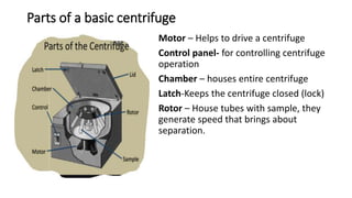 Parts of a basic centrifuge
Motor – Helps to drive a centrifuge
Control panel- for controlling centrifuge
operation
Chamber – houses entire centrifuge
Latch-Keeps the centrifuge closed (lock)
Rotor – House tubes with sample, they
generate speed that brings about
separation.
 