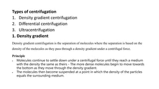 Types of centrifugation
1. Density gradient centrifugation
2. Differential centrifugation
3. Ultracentrifugation
1. Density gradient
Density gradient centrifugation is the separation of molecules where the separation is based on the
density of the molecules as they pass through a density gradient under a centrifugal force.
Principle
 Molecules continue to settle down under a centrifugal force until they reach a medium
with the density the same as theirs - The more dense molecules begin to move towards
the bottom as they move through the density gradient.
 The molecules then become suspended at a point in which the density of the particles
equals the surrounding medium.
 