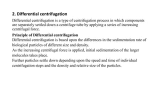 2. Differential centrifugation
Differential centrifugation is a type of centrifugation process in which components
are separately settled down a centrifuge tube by applying a series of increasing
centrifugal force.
Principle of Differential centrifugation
Differential centrifugation is based upon the differences in the sedimentation rate of
biological particles of different size and density.
As the increasing centrifugal force is applied, initial sedimentation of the larger
molecules takes place.
Further particles settle down depending upon the speed and time of individual
centrifugation steps and the density and relative size of the particles.
 