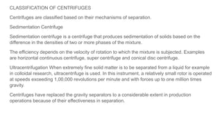 CLASSIFICATION OF CENTRIFUGES
Centrifuges are classified based on their mechanisms of separation.
Sedimentation Centrifuge
Sedimentation centrifuge is a centrifuge that produces sedimentation of solids based on the
difference in the densities of two or more phases of the mixture.
The efficiency depends on the velocity of rotation to which the mixture is subjected. Examples
are horizontal continuous centrifuge, super centrifuge and conical disc centrifuge.
Ultracentrifugation When extremely fine solid matter is to be separated from a liquid for example
in colloidal research, ultracentrifuge is used. In this instrument, a relatively small rotor is operated
at speeds exceeding 1,00,000 revolutions per minute and with forces up to one million times
gravity.
Centrifuges have replaced the gravity separators to a considerable extent in production
operations because of their effectiveness in separation.
 