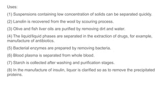 Uses:
(1) Suspensions containing low concentration of solids can be separated quickly.
(2) Lanolin is recovered from the wool by scouring process.
(3) Olive and fish liver oils are purified by removing dirt and water.
(4) The liquid/liquid phases are separated in the extraction of drugs, for example,
manufacture of antibiotics.
(5) Bacterial enzymes are prepared by removing bacteria.
(6) Blood plasma is separated from whole blood.
(7) Starch is collected after washing and purification stages.
(8) In the manufacture of insulin, liquor is clarified so as to remove the precipitated
proteins.
 