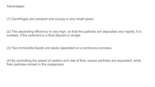 Advantages:
(1) Centrifuges are compact and occupy a very small space.
(2) The separating efficiency is very high, so that the particles are deposited very rapidly. It is
suitable, if the sediment is a fluid deposit or sludge.
(3) Two immiscible liquids are easily separated on a continuous process.
(4) By controlling the speed of rotation and rate of flow, coarse particles are separated, while
finer particles remain in the suspension.
 