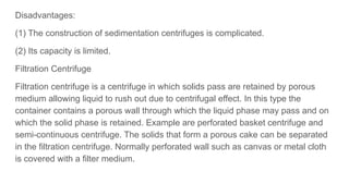 Disadvantages:
(1) The construction of sedimentation centrifuges is complicated.
(2) Its capacity is limited.
Filtration Centrifuge
Filtration centrifuge is a centrifuge in which solids pass are retained by porous
medium allowing liquid to rush out due to centrifugal effect. In this type the
container contains a porous wall through which the liquid phase may pass and on
which the solid phase is retained. Example are perforated basket centrifuge and
semi-continuous centrifuge. The solids that form a porous cake can be separated
in the filtration centrifuge. Normally perforated wall such as canvas or metal cloth
is covered with a filter medium.
 